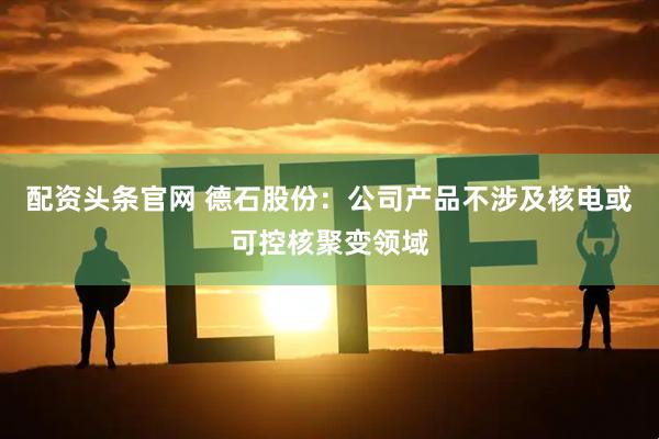配资头条官网 德石股份：公司产品不涉及核电或可控核聚变领域