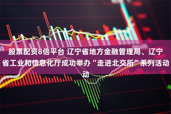 股票配资8倍平台 辽宁省地方金融管理局、辽宁省工业和信息化厅成功举办“走进北交所”系列活动