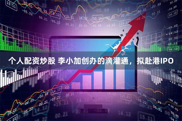 个人配资炒股 李小加创办的滴灌通，拟赴港IPO