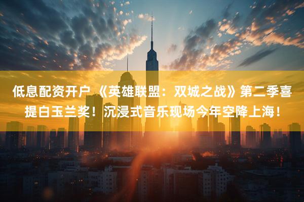低息配资开户 《英雄联盟：双城之战》第二季喜提白玉兰奖！沉浸式音乐现场今年空降上海！