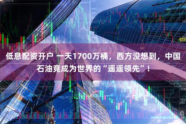 低息配资开户 一天1700万桶，西方没想到，中国石油竟成为世界的“遥遥领先”！