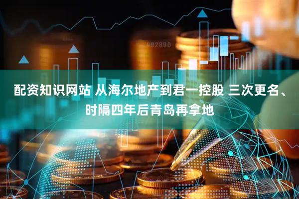 配资知识网站 从海尔地产到君一控股 三次更名、时隔四年后青岛再拿地