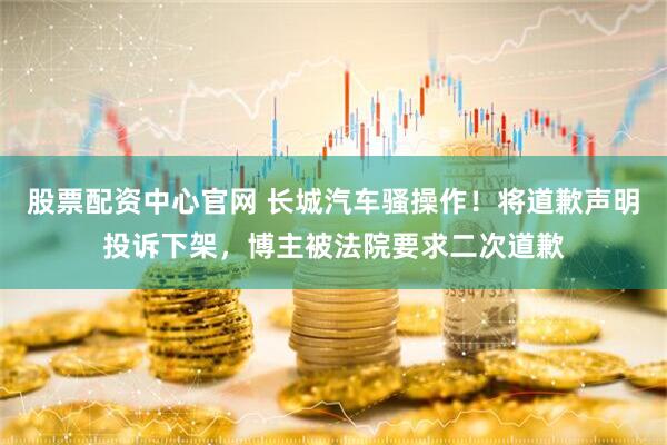 股票配资中心官网 长城汽车骚操作！将道歉声明投诉下架，博主被法院要求二次道歉