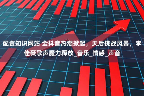 配资知识网站 全抖音热潮掀起，天后挑战风暴，李佳薇歌声魔力释放_音乐_情感_声音