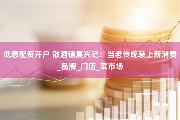低息配资开户 散酒铺复兴记：当老传统装上新消费_品牌_门店_菜市场