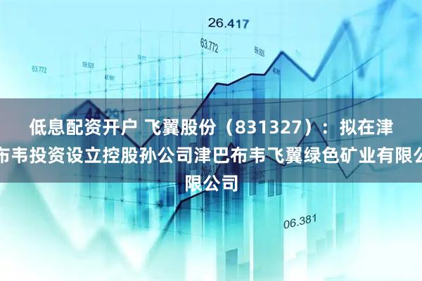 低息配资开户 飞翼股份（831327）：拟在津巴布韦投资设立控股孙公司津巴布韦飞翼绿色矿业有限公司