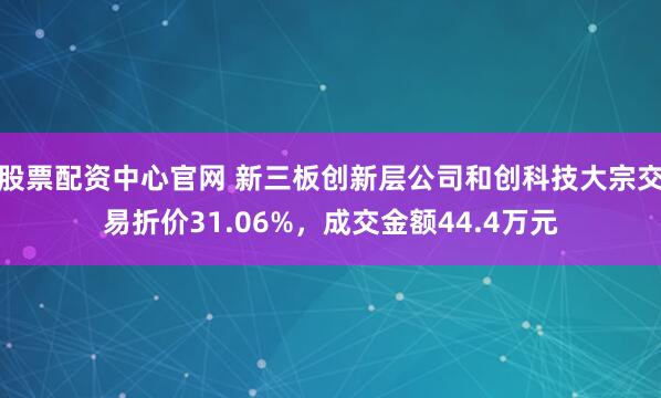 股票配资中心官网 新三板创新层公司和创科技大宗交易折价31.06%，成交金额44.4万元