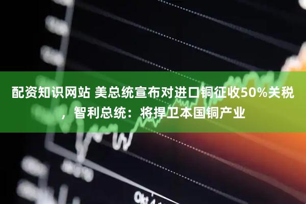 配资知识网站 美总统宣布对进口铜征收50%关税，智利总统：将捍卫本国铜产业