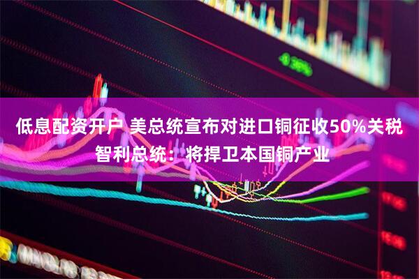 低息配资开户 美总统宣布对进口铜征收50%关税 智利总统：将捍卫本国铜产业