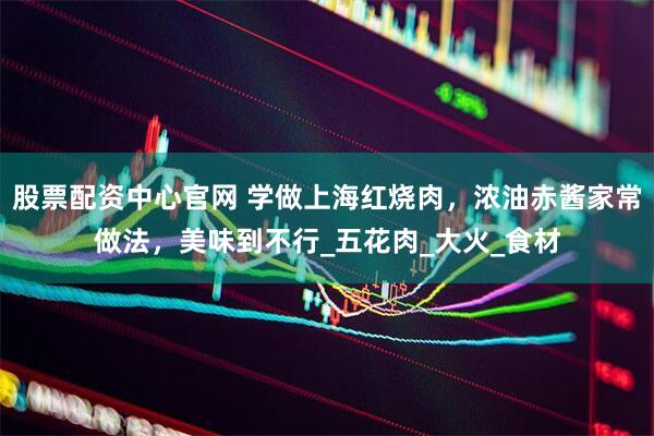 股票配资中心官网 学做上海红烧肉，浓油赤酱家常做法，美味到不行_五花肉_大火_食材