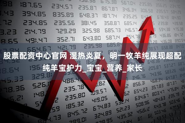 股票配资中心官网 湿热炎夏，明一牧羊纯展现超配纯羊宝护力_宝宝_营养_家长