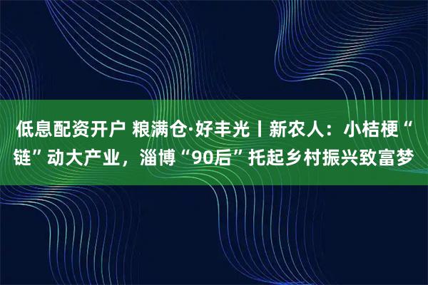 低息配资开户 粮满仓·好丰光丨新农人：小桔梗“链”动大产业，淄博“90后”托起乡村振兴致富梦