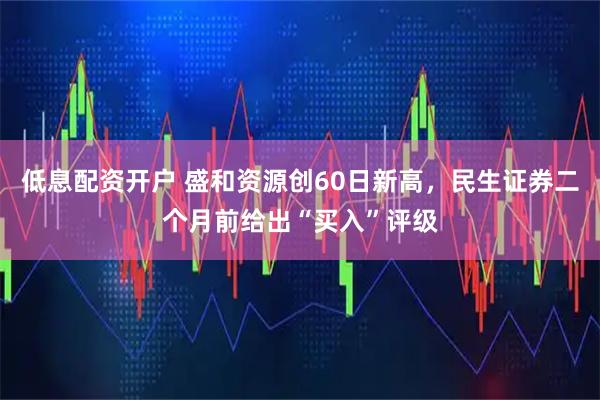 低息配资开户 盛和资源创60日新高，民生证券二个月前给出“买入”评级