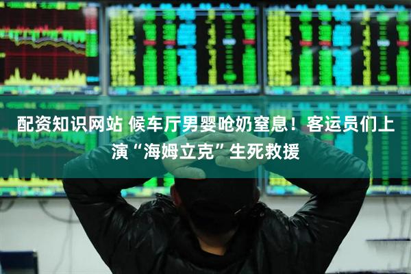 配资知识网站 候车厅男婴呛奶窒息！客运员们上演“海姆立克”生死救援