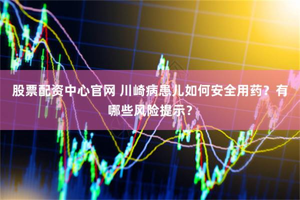 股票配资中心官网 川崎病患儿如何安全用药？有哪些风险提示？