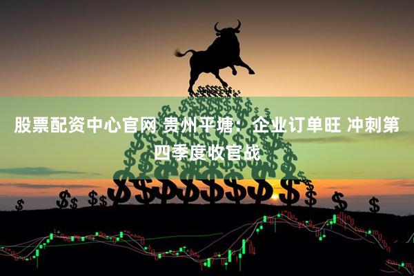 股票配资中心官网 贵州平塘：企业订单旺 冲刺第四季度收官战