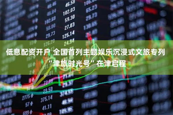 低息配资开户 全国首列主题娱乐沉浸式文旅专列 “津旅时光号”在津启程