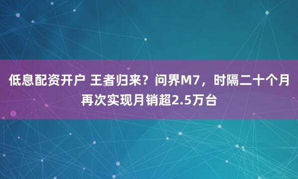 低息配资开户 王者归来？问界M7，时隔二十个月再次实现月销超2.5万台
