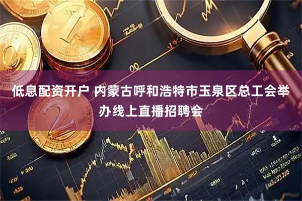 低息配资开户 内蒙古呼和浩特市玉泉区总工会举办线上直播招聘会
