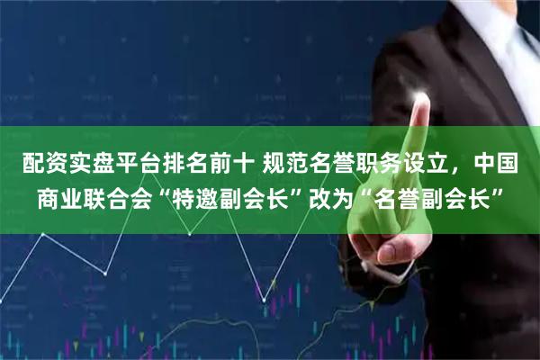 配资实盘平台排名前十 规范名誉职务设立，中国商业联合会“特邀副会长”改为“名誉副会长”