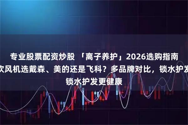 专业股票配资炒股 「离子养护」2026选购指南：家用吹风机选戴森、美的还是飞科？多品牌对比，锁水护发更健康