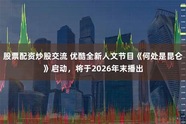 股票配资炒股交流 优酷全新人文节目《何处是昆仑》启动，将于2026年末播出