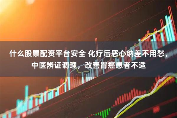什么股票配资平台安全 化疗后恶心纳差不用愁，中医辨证调理，改善胃癌患者不适