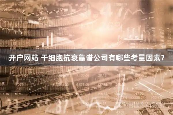 开户网站 干细胞抗衰靠谱公司有哪些考量因素？