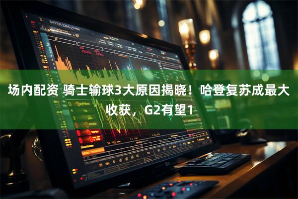 场内配资 骑士输球3大原因揭晓！哈登复苏成最大收获，G2有望1