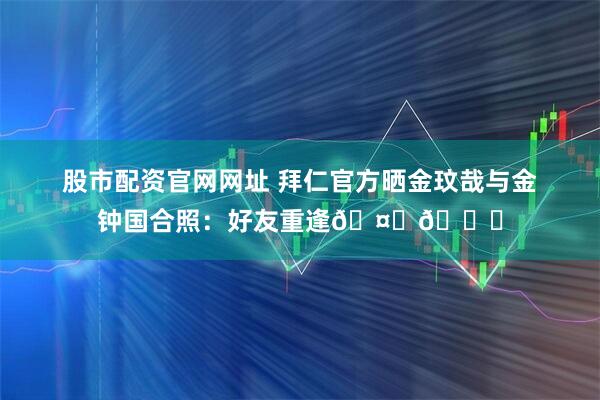 股市配资官网网址 拜仁官方晒金玟哉与金钟国合照：好友重逢🤝😊