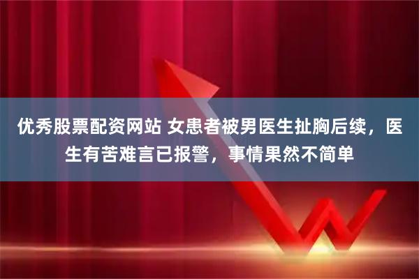 优秀股票配资网站 女患者被男医生扯胸后续，医生有苦难言已报警，事情果然不简单