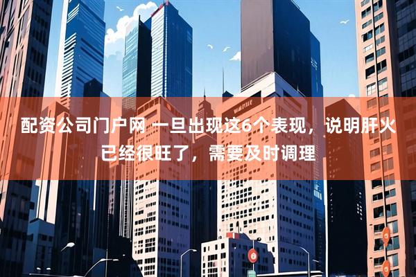 配资公司门户网 一旦出现这6个表现，说明肝火已经很旺了，需要及时调理