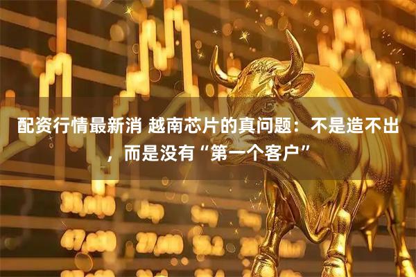 配资行情最新消 越南芯片的真问题：不是造不出，而是没有“第一个客户”